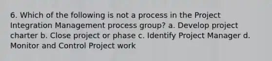 6. Which of the following is not a process in the Project Integration Management process group? a. Develop project charter b. Close project or phase c. Identify Project Manager d. Monitor and Control Project work