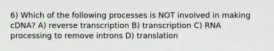 6) Which of the following processes is NOT involved in making cDNA? A) <a href='https://www.questionai.com/knowledge/kNiXy9k6SK-reverse-transcription' class='anchor-knowledge'>reverse transcription</a> B) transcription C) <a href='https://www.questionai.com/knowledge/kapY3KpASG-rna-processing' class='anchor-knowledge'>rna processing</a> to remove introns D) translation