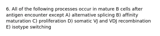 6. All of the following processes occur in mature B cells after antigen encounter except A) alternative splicing B) affinity maturation C) proliferation D) somatic VJ and VDJ recombination E) isotype switching