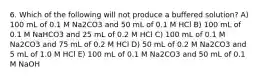 6. Which of the following will not produce a buffered solution? A) 100 mL of 0.1 M Na2CO3 and 50 mL of 0.1 M HCl B) 100 mL of 0.1 M NaHCO3 and 25 mL of 0.2 M HCl C) 100 mL of 0.1 M Na2CO3 and 75 mL of 0.2 M HCl D) 50 mL of 0.2 M Na2CO3 and 5 mL of 1.0 M HCl E) 100 mL of 0.1 M Na2CO3 and 50 mL of 0.1 M NaOH