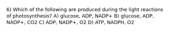 6) Which of the following are produced during the <a href='https://www.questionai.com/knowledge/kSUoWrrvoC-light-reactions' class='anchor-knowledge'>light reactions</a> of photosynthesis? A) glucose, ADP, NADP+ B) glucose, ADP, NADP+, CO2 C) ADP, NADP+, O2 D) ATP, NADPH, O2