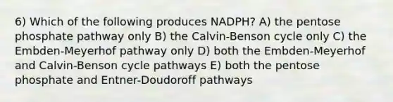 6) Which of the following produces NADPH? A) the pentose phosphate pathway only B) the Calvin-Benson cycle only C) the Embden-Meyerhof pathway only D) both the Embden-Meyerhof and Calvin-Benson cycle pathways E) both the pentose phosphate and Entner-Doudoroff pathways