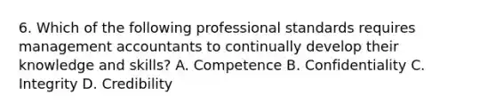 6. Which of the following professional standards requires management accountants to continually develop their knowledge and skills? A. Competence B. Confidentiality C. Integrity D. Credibility