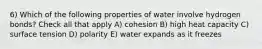 6) Which of the following properties of water involve hydrogen bonds? Check all that apply A) cohesion B) high heat capacity C) surface tension D) polarity E) water expands as it freezes