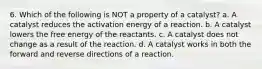 6. Which of the following is NOT a property of a catalyst? a. A catalyst reduces the activation energy of a reaction. b. A catalyst lowers the free energy of the reactants. c. A catalyst does not change as a result of the reaction. d. A catalyst works in both the forward and reverse directions of a reaction.