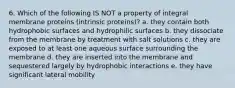 6. Which of the following IS NOT a property of integral membrane proteins (intrinsic proteins)? a. they contain both hydrophobic surfaces and hydrophilic surfaces b. they dissociate from the membrane by treatment with salt solutions c. they are exposed to at least one aqueous surface surrounding the membrane d. they are inserted into the membrane and sequestered largely by hydrophobic interactions e. they have significant lateral mobility