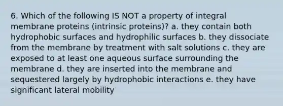 6. Which of the following IS NOT a property of integral membrane proteins (intrinsic proteins)? a. they contain both hydrophobic surfaces and hydrophilic surfaces b. they dissociate from the membrane by treatment with salt solutions c. they are exposed to at least one aqueous surface surrounding the membrane d. they are inserted into the membrane and sequestered largely by hydrophobic interactions e. they have significant lateral mobility