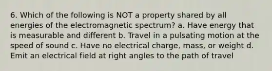 6. Which of the following is NOT a property shared by all energies of the electromagnetic spectrum? a. Have energy that is measurable and different b. Travel in a pulsating motion at the speed of sound c. Have no electrical charge, mass, or weight d. Emit an electrical field at right angles to the path of travel