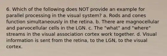 6. Which of the following does NOT provide an example for parallel processing in the visual system? a. Rods and cones function simultaneously in the retina. b. There are magnocellular and parvocellular cells in the LGN. c. The "what" and "where" streams in the visual association cortex work together. d. Visual information is sent from the retina, to the LGN, to the visual cortex.