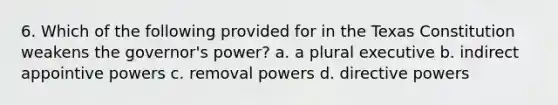 6. Which of the following provided for in the Texas Constitution weakens the governor's power? a. a plural executive b. indirect appointive powers c. removal powers d. directive powers