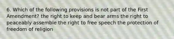 6. Which of the following provisions is not part of the First Amendment? the right to keep and bear arms the right to peaceably assemble the right to free speech the protection of freedom of religion