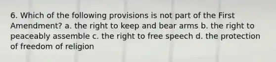 6. Which of the following provisions is not part of the First Amendment? a. the right to keep and bear arms b. the right to peaceably assemble c. the right to free speech d. the protection of freedom of religion