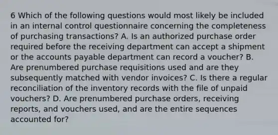 6 Which of the following questions would most likely be included in an internal control questionnaire concerning the completeness of purchasing transactions? A. Is an authorized purchase order required before the receiving department can accept a shipment or the accounts payable department can record a voucher? B. Are prenumbered purchase requisitions used and are they subsequently matched with vendor invoices? C. Is there a regular reconciliation of the inventory records with the file of unpaid vouchers? D. Are prenumbered purchase orders, receiving reports, and vouchers used, and are the entire sequences accounted for?