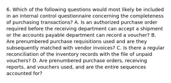 6. Which of the following questions would most likely be included in an <a href='https://www.questionai.com/knowledge/kjj42owoAP-internal-control' class='anchor-knowledge'>internal control</a> questionnaire concerning the completeness of purchasing transactions? A. Is an authorized purchase order required before the receiving department can accept a shipment or the <a href='https://www.questionai.com/knowledge/kWc3IVgYEK-accounts-payable' class='anchor-knowledge'>accounts payable</a> department can record a voucher? B. Are prenumbered purchase requisitions used and are they subsequently matched with vendor invoices? C. Is there a regular reconciliation of the inventory records with the file of unpaid vouchers? D. Are prenumbered purchase orders, receiving reports, and vouchers used, and are the entire sequences accounted for?