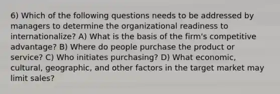 6) Which of the following questions needs to be addressed by managers to determine the organizational readiness to internationalize? A) What is the basis of the firm's competitive advantage? B) Where do people purchase the product or service? C) Who initiates purchasing? D) What economic, cultural, geographic, and other factors in the target market may limit sales?