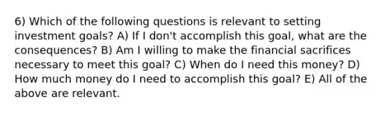 6) Which of the following questions is relevant to setting investment goals? A) If I don't accomplish this goal, what are the consequences? B) Am I willing to make the financial sacrifices necessary to meet this goal? C) When do I need this money? D) How much money do I need to accomplish this goal? E) All of the above are relevant.