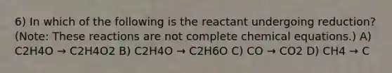 6) In which of the following is the reactant undergoing reduction? (Note: These reactions are not complete chemical equations.) A) C2H4O → C2H4O2 B) C2H4O → C2H6O C) CO → CO2 D) CH4 → C