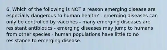 6. Which of the following is NOT a reason emerging disease are especially dangerous to human health? - emerging diseases can only be controlled by vaccines - many emerging diseases are resistant antibiotics - emerging diseases may jump to humans from other species - human populations have little to no resistance to emerging disease.