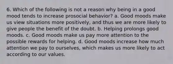 6. Which of the following is not a reason why being in a good mood tends to increase prosocial behavior? a. Good moods make us view situations more positively, and thus we are more likely to give people the benefit of the doubt. b. Helping prolongs good moods. c. Good moods make us pay more attention to the possible rewards for helping. d. Good moods increase how much attention we pay to ourselves, which makes us more likely to act according to our values.