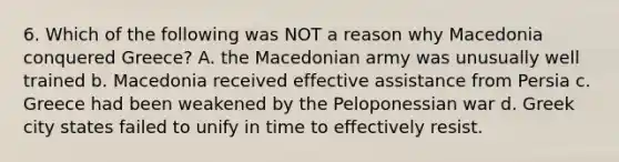 6. Which of the following was NOT a reason why Macedonia conquered Greece? A. the Macedonian army was unusually well trained b. Macedonia received effective assistance from Persia c. Greece had been weakened by the Peloponessian war d. Greek city states failed to unify in time to effectively resist.