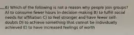 6) Which of the following is not a reason why people join groups? A) to consume fewer hours in decision making B) to fulfill social needs for affiliation C) to feel stronger and have fewer self-doubts D) to achieve something that cannot be individually achieved E) to have increased feelings of worth