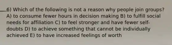 6) Which of the following is not a reason why people join groups? A) to consume fewer hours in decision making B) to fulfill social needs for affiliation C) to feel stronger and have fewer self-doubts D) to achieve something that cannot be individually achieved E) to have increased feelings of worth