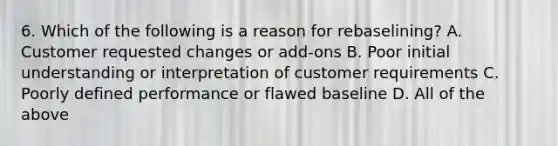 6. Which of the following is a reason for rebaselining? A. Customer requested changes or add-ons B. Poor initial understanding or interpretation of customer requirements C. Poorly defined performance or flawed baseline D. All of the above