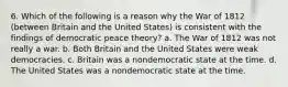 6. Which of the following is a reason why the War of 1812 (between Britain and the United States) is consistent with the findings of democratic peace theory? a. The War of 1812 was not really a war. b. Both Britain and the United States were weak democracies. c. Britain was a nondemocratic state at the time. d. The United States was a nondemocratic state at the time.