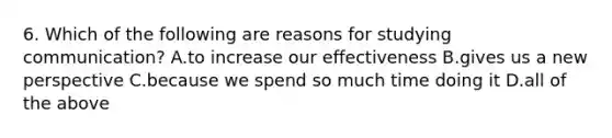 6. Which of the following are reasons for studying communication? A.to increase our effectiveness B.gives us a new perspective C.because we spend so much time doing it D.all of the above