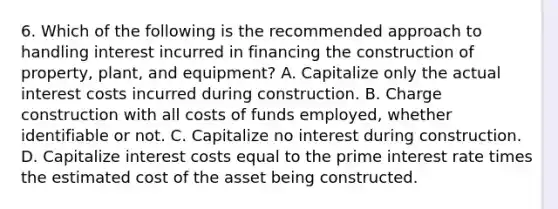 6. Which of the following is the recommended approach to handling interest incurred in financing the construction of property, plant, and equipment? A. Capitalize only the actual interest costs incurred during construction. B. Charge construction with all costs of funds employed, whether identifiable or not. C. Capitalize no interest during construction. D. Capitalize interest costs equal to the prime interest rate times the estimated cost of the asset being constructed.