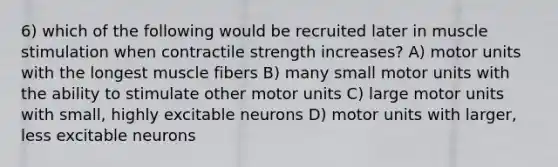 6) which of the following would be recruited later in muscle stimulation when contractile strength increases? A) motor units with the longest muscle fibers B) many small motor units with the ability to stimulate other motor units C) large motor units with small, highly excitable neurons D) motor units with larger, less excitable neurons