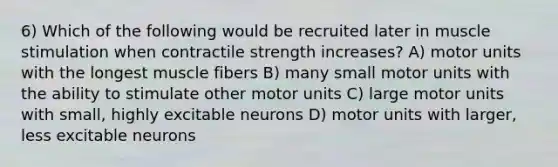 6) Which of the following would be recruited later in muscle stimulation when contractile strength increases? A) motor units with the longest muscle fibers B) many small motor units with the ability to stimulate other motor units C) large motor units with small, highly excitable neurons D) motor units with larger, less excitable neurons