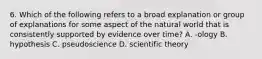 6. Which of the following refers to a broad explanation or group of explanations for some aspect of the natural world that is consistently supported by evidence over time? A. -ology B. hypothesis C. pseudoscience D. scientific theory