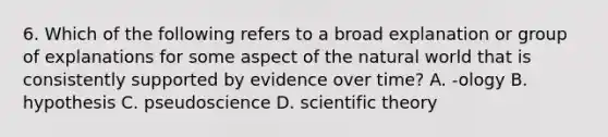 6. Which of the following refers to a broad explanation or group of explanations for some aspect of the natural world that is consistently supported by evidence over time? A. -ology B. hypothesis C. pseudoscience D. scientific theory