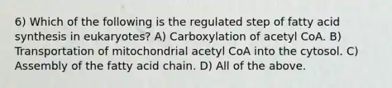 6) Which of the following is the regulated step of fatty acid synthesis in eukaryotes? A) Carboxylation of acetyl CoA. B) Transportation of mitochondrial acetyl CoA into the cytosol. C) Assembly of the fatty acid chain. D) All of the above.