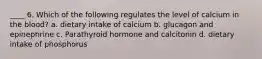 ____ 6. Which of the following regulates the level of calcium in the blood? a. dietary intake of calcium b. glucagon and epinephrine c. Parathyroid hormone and calcitonin d. dietary intake of phosphorus