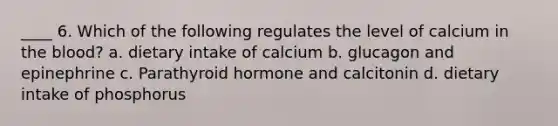 ____ 6. Which of the following regulates the level of calcium in the blood? a. dietary intake of calcium b. glucagon and epinephrine c. Parathyroid hormone and calcitonin d. dietary intake of phosphorus