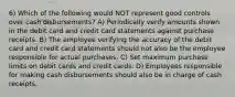 6) Which of the following would NOT represent good controls over cash disbursements? A) Periodically verify amounts shown in the debit card and credit card statements against purchase receipts. B) The employee verifying the accuracy of the debit card and credit card statements should not also be the employee responsible for actual purchases. C) Set maximum purchase limits on debit cards and credit cards. D) Employees responsible for making cash disbursements should also be in charge of cash receipts.