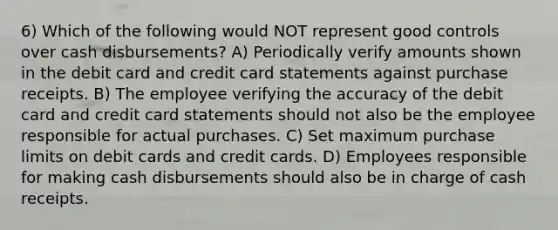 6) Which of the following would NOT represent good controls over cash disbursements? A) Periodically verify amounts shown in the debit card and credit card statements against purchase receipts. B) The employee verifying the accuracy of the debit card and credit card statements should not also be the employee responsible for actual purchases. C) Set maximum purchase limits on debit cards and credit cards. D) Employees responsible for making cash disbursements should also be in charge of cash receipts.