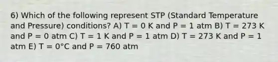 6) Which of the following represent STP (Standard Temperature and Pressure) conditions? A) T = 0 K and P = 1 atm B) T = 273 K and P = 0 atm C) T = 1 K and P = 1 atm D) T = 273 K and P = 1 atm E) T = 0°C and P = 760 atm