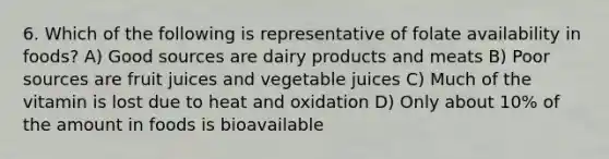 6. Which of the following is representative of folate availability in foods? A) Good sources are dairy products and meats B) Poor sources are fruit juices and vegetable juices C) Much of the vitamin is lost due to heat and oxidation D) Only about 10% of the amount in foods is bioavailable