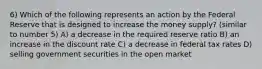 6) Which of the following represents an action by the Federal Reserve that is designed to increase the money supply? (similar to number 5) A) a decrease in the required reserve ratio B) an increase in the discount rate C) a decrease in federal tax rates D) selling government securities in the open market