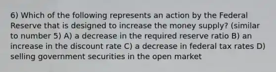 6) Which of the following represents an action by the Federal Reserve that is designed to increase the money supply? (similar to number 5) A) a decrease in the required reserve ratio B) an increase in the discount rate C) a decrease in federal tax rates D) selling government securities in the open market