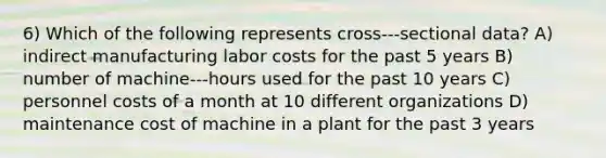 6) Which of the following represents cross-‐‑sectional data? A) indirect manufacturing labor costs for the past 5 years B) number of machine-‐‑hours used for the past 10 years C) personnel costs of a month at 10 different organizations D) maintenance cost of machine in a plant for the past 3 years