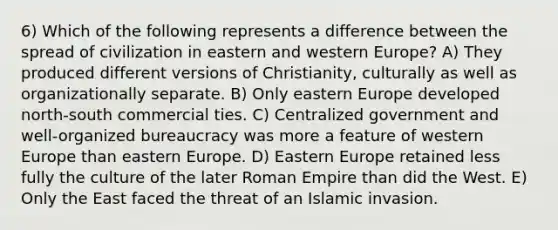 6) Which of the following represents a difference between the spread of civilization in eastern and western Europe? A) They produced different versions of Christianity, culturally as well as organizationally separate. B) Only eastern Europe developed north-south commercial ties. C) Centralized government and well-organized bureaucracy was more a feature of western Europe than eastern Europe. D) Eastern Europe retained less fully the culture of the later Roman Empire than did the West. E) Only the East faced the threat of an Islamic invasion.