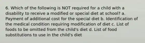 6. Which of the following is NOT required for a child with a disability to receive a modified or special diet at school? a. Payment of additional cost for the special diet b. Identification of the medical condition requiring modification of diet c. List of foods to be omitted from the child's diet d. List of food substitutions to use in the child's diet