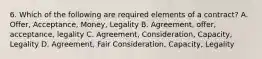 6. Which of the following are required elements of a contract? A. Offer, Acceptance, Money, Legality B. Agreement, offer, acceptance, legality C. Agreement, Consideration, Capacity, Legality D. Agreement, Fair Consideration, Capacity, Legality