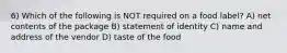 6) Which of the following is NOT required on a food label? A) net contents of the package B) statement of identity C) name and address of the vendor D) taste of the food