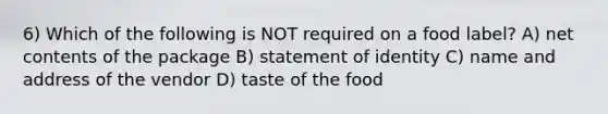 6) Which of the following is NOT required on a food label? A) net contents of the package B) statement of identity C) name and address of the vendor D) taste of the food