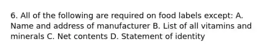 6. All of the following are required on food labels except: A. Name and address of manufacturer B. List of all vitamins and minerals C. Net contents D. Statement of identity